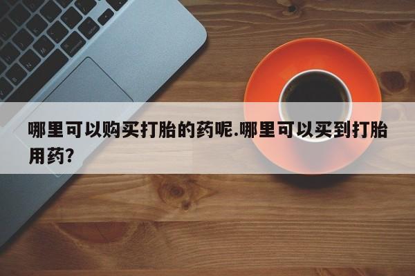 私人b超给打胎药哪里可以购买打胎的药呢.哪里可以买到打胎用药？