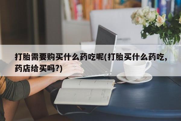 私人b超给打胎药打胎需要购买什么药吃呢(打胎买什么药吃,药店给买吗?)